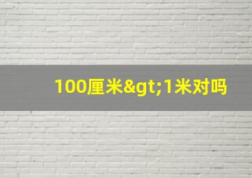 100厘米>1米对吗